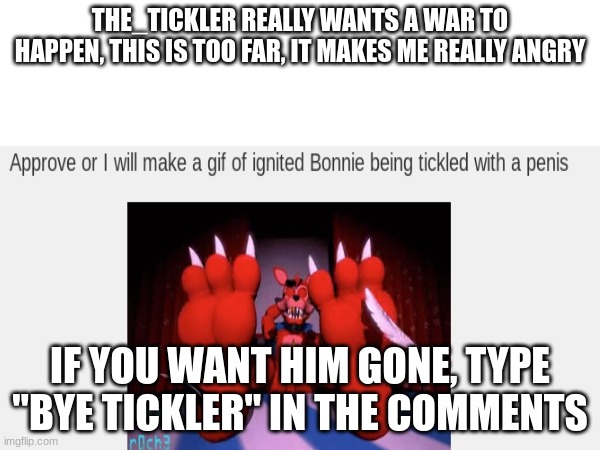THE_TICKLER REALLY WANTS A WAR TO HAPPEN, THIS IS TOO FAR, IT MAKES ME REALLY ANGRY; IF YOU WANT HIM GONE, TYPE "BYE TICKLER" IN THE COMMENTS | made w/ Imgflip meme maker