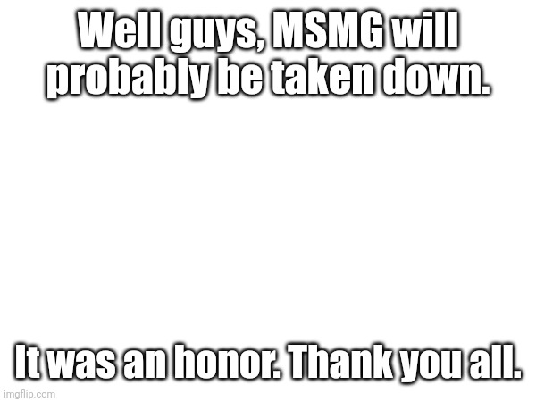 Thank you... for all... | Well guys, MSMG will probably be taken down. It was an honor. Thank you all. | image tagged in bye | made w/ Imgflip meme maker
