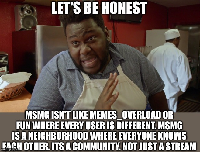 Let's be honest | LET'S BE HONEST; MSMG ISN'T LIKE MEMES_OVERLOAD OR FUN WHERE EVERY USER IS DIFFERENT. MSMG IS A NEIGHBORHOOD WHERE EVERYONE KNOWS EACH OTHER. ITS A COMMUNITY. NOT JUST A STREAM | image tagged in let's be honest | made w/ Imgflip meme maker