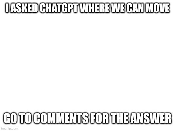 AAAA | I ASKED CHATGPT WHERE WE CAN MOVE; GO TO COMMENTS FOR THE ANSWER | image tagged in aaaaaaaaaaaaaaaaaaaaaaaaaaa | made w/ Imgflip meme maker