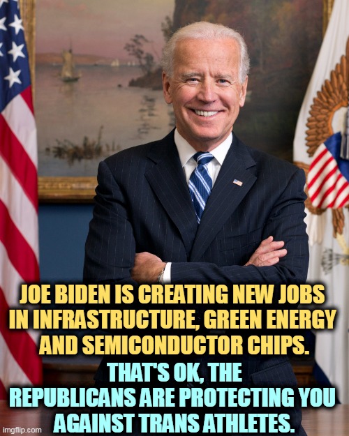 Republicans do the crazy, Democrats do the work. | JOE BIDEN IS CREATING NEW JOBS 
IN INFRASTRUCTURE, GREEN ENERGY 
AND SEMICONDUCTOR CHIPS. THAT'S OK, THE REPUBLICANS ARE PROTECTING YOU 
AGAINST TRANS ATHLETES. | image tagged in joe biden the emotionally balanced candidate,joe biden,jobs,infrastructure,energy,chips | made w/ Imgflip meme maker