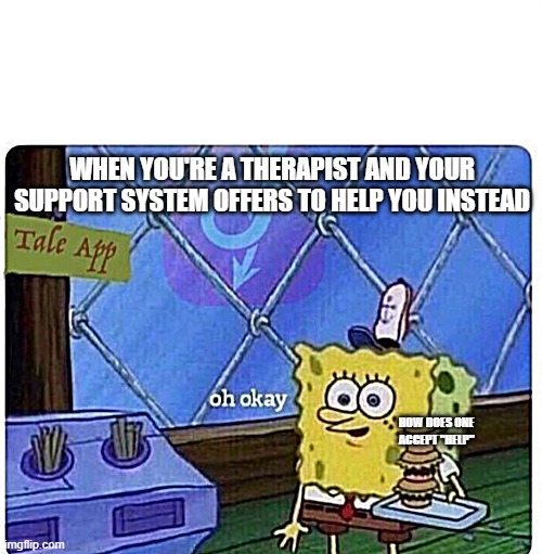 oh okay spongebob | WHEN YOU'RE A THERAPIST AND YOUR SUPPORT SYSTEM OFFERS TO HELP YOU INSTEAD; HOW DOES ONE ACCEPT "HELP" | image tagged in oh okay spongebob | made w/ Imgflip meme maker