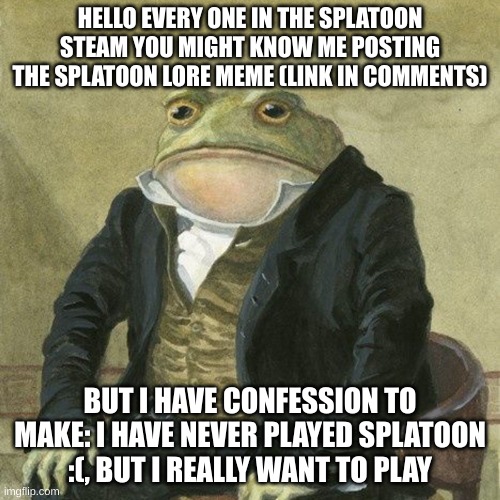 does this make me a fraud | HELLO EVERY ONE IN THE SPLATOON STEAM YOU MIGHT KNOW ME POSTING THE SPLATOON LORE MEME (LINK IN COMMENTS); BUT I HAVE CONFESSION TO MAKE: I HAVE NEVER PLAYED SPLATOON :(, BUT I REALLY WANT TO PLAY | image tagged in gentlemen it is with great pleasure to inform you that,splatoon | made w/ Imgflip meme maker