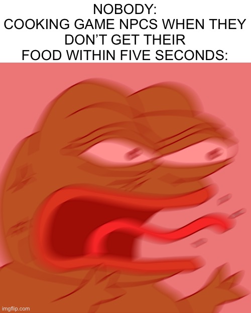 One word: p a t I e n c e.
Something they don’t have | NOBODY:
COOKING GAME NPCS WHEN THEY DON’T GET THEIR FOOD WITHIN FIVE SECONDS: | image tagged in rage pepe,mobile games,memes | made w/ Imgflip meme maker