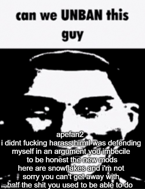 can we unban this guy | apefan2 
i didnt fucking harass him I was defending myself in an argument you imbecile  to be honest the new mods here are snowflakes and i'm not sorry you can't get away with half the shit you used to be able to do | image tagged in can we unban this guy | made w/ Imgflip meme maker
