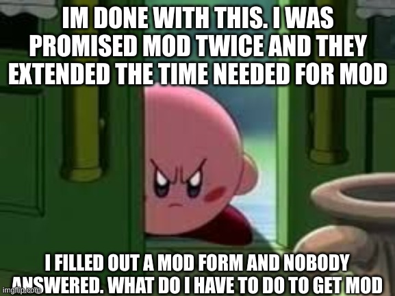 Pissed off Kirby | IM DONE WITH THIS. I WAS PROMISED MOD TWICE AND THEY EXTENDED THE TIME NEEDED FOR MOD; I FILLED OUT A MOD FORM AND NOBODY ANSWERED. WHAT DO I HAVE TO DO TO GET MOD | image tagged in pissed off kirby | made w/ Imgflip meme maker