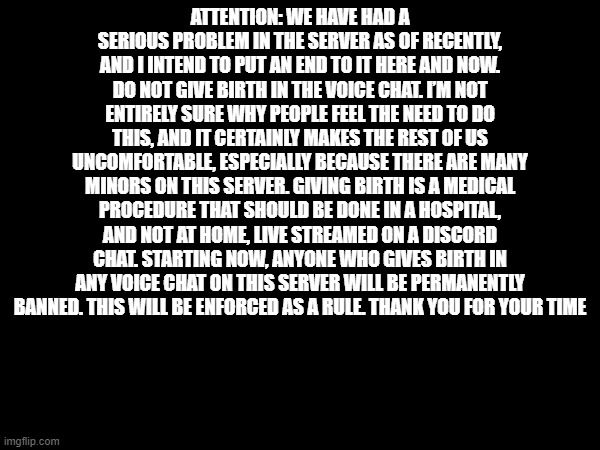 ATTENTION: WE HAVE HAD A SERIOUS PROBLEM IN THE SERVER AS OF RECENTLY, AND I INTEND TO PUT AN END TO IT HERE AND NOW. DO NOT GIVE BIRTH IN THE VOICE CHAT. I’M NOT ENTIRELY SURE WHY PEOPLE FEEL THE NEED TO DO THIS, AND IT CERTAINLY MAKES THE REST OF US UNCOMFORTABLE, ESPECIALLY BECAUSE THERE ARE MANY MINORS ON THIS SERVER. GIVING BIRTH IS A MEDICAL PROCEDURE THAT SHOULD BE DONE IN A HOSPITAL, AND NOT AT HOME, LIVE STREAMED ON A DISCORD CHAT. STARTING NOW, ANYONE WHO GIVES BIRTH IN ANY VOICE CHAT ON THIS SERVER WILL BE PERMANENTLY BANNED. THIS WILL BE ENFORCED AS A RULE. THANK YOU FOR YOUR TIME | made w/ Imgflip meme maker