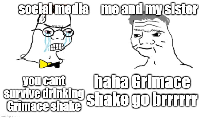 no you cant just ... | me and my sister; social media; you cant survive drinking Grimace shake; haha Grimace shake go brrrrrr | image tagged in no you cant just | made w/ Imgflip meme maker