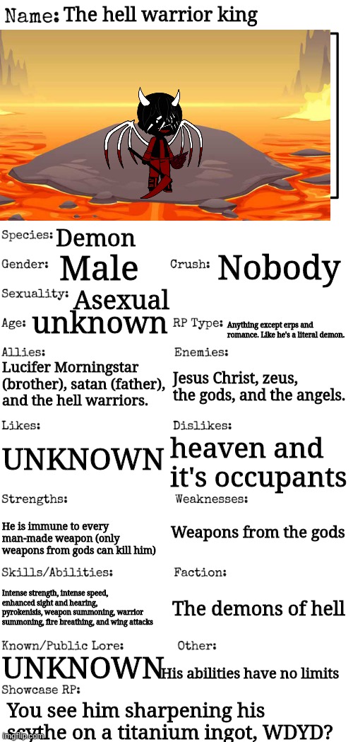 Credit to gacha club for the character! | The hell warrior king; Demon; Male; Nobody; Asexual; unknown; Anything except erps and romance. Like he's a literal demon. Lucifer Morningstar (brother), satan (father), and the hell warriors. Jesus Christ, zeus, the gods, and the angels. UNKNOWN; heaven and it's occupants; Weapons from the gods; He is immune to every man-made weapon (only weapons from gods can kill him); Intense strength, intense speed, enhanced sight and hearing, pyrokenisis, weapon summoning, warrior summoning, fire breathing, and wing attacks; The demons of hell; UNKNOWN; His abilities have no limits; You see him sharpening his scythe on a titanium ingot, WDYD? | image tagged in new oc showcase for rp stream | made w/ Imgflip meme maker