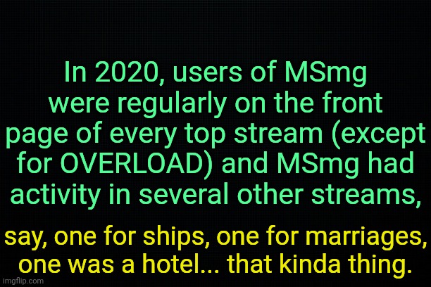 . | In 2020, users of MSmg were regularly on the front page of every top stream (except for OVERLOAD) and MSmg had activity in several other streams, say, one for ships, one for marriages, one was a hotel... that kinda thing. | image tagged in the black,past 5 | made w/ Imgflip meme maker