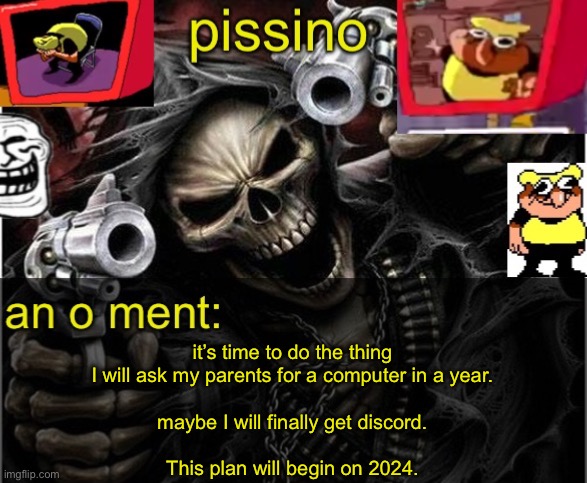 my parents don’t let me have diddleco or a compooper :sademoji: | it’s time to do the thing
I will ask my parents for a computer in a year.
 
maybe I will finally get discord.
 
This plan will begin on 2024. | image tagged in my badass announcement temp | made w/ Imgflip meme maker
