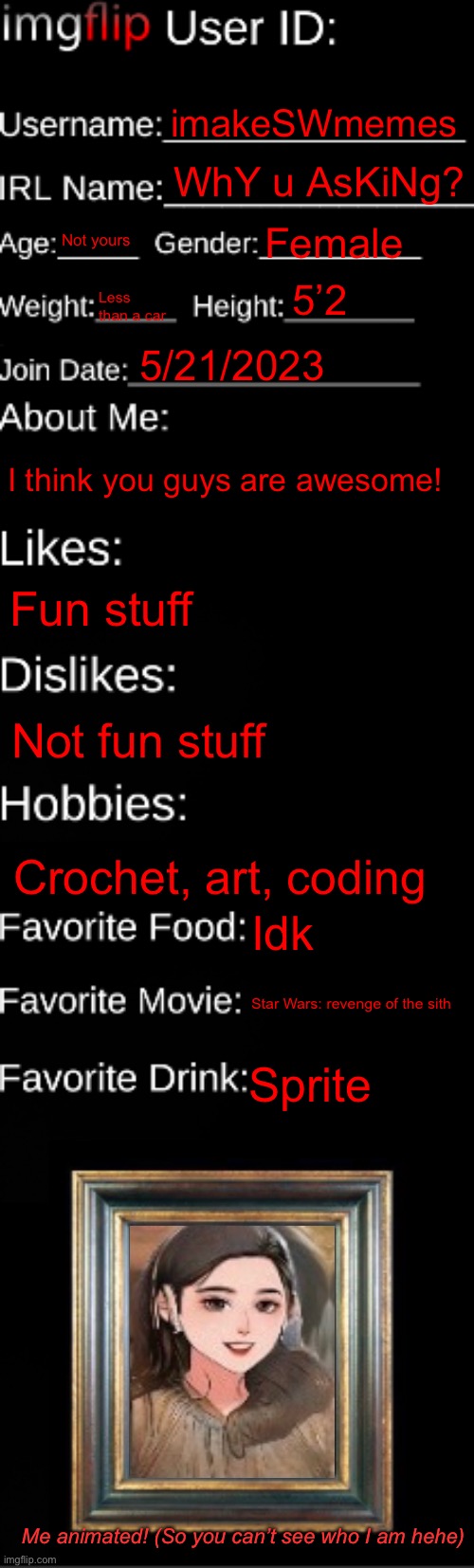 Me | imakeSWmemes; WhY u AsKiNg? Not yours; Female; 5’2; Less than a car; 5/21/2023; I think you guys are awesome! Fun stuff; Not fun stuff; Crochet, art, coding; Idk; Star Wars: revenge of the sith; Sprite; Me animated! (So you can’t see who I am hehe) | image tagged in imgflip id card | made w/ Imgflip meme maker
