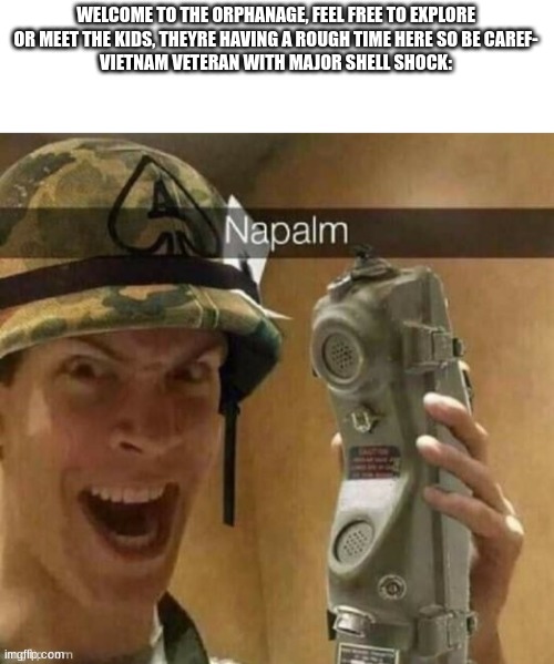 napalm | WELCOME TO THE ORPHANAGE, FEEL FREE TO EXPLORE OR MEET THE KIDS, THEYRE HAVING A ROUGH TIME HERE SO BE CAREF-
VIETNAM VETERAN WITH MAJOR SHELL SHOCK: | image tagged in napalm | made w/ Imgflip meme maker