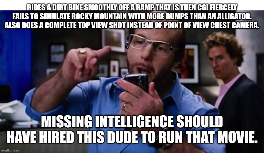 Movie | RIDES A DIRT BIKE SMOOTHLY OFF A RAMP THAT IS THEN CGI FIERCELY FAILS TO SIMULATE ROCKY MOUNTAIN WITH MORE BUMPS THAN AN ALLIGATOR. ALSO DOES A COMPLETE TOP VIEW SHOT INSTEAD OF POINT OF VIEW CHEST CAMERA. MISSING INTELLIGENCE SHOULD HAVE HIRED THIS DUDE TO RUN THAT MOVIE. | image tagged in funny memes | made w/ Imgflip meme maker