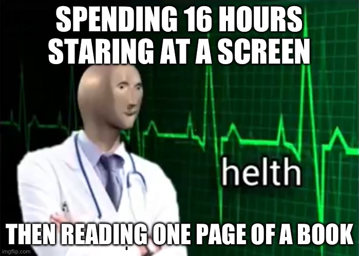 helth | SPENDING 16 HOURS STARING AT A SCREEN; THEN READING ONE PAGE OF A BOOK | image tagged in helth | made w/ Imgflip meme maker