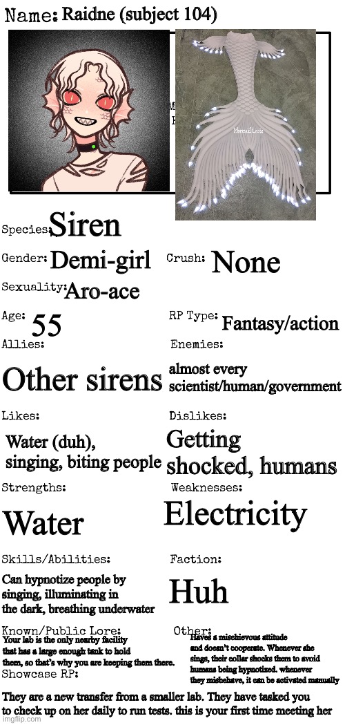 Rules in tags | Raidne (subject 104); Siren; Demi-girl; None; Aro-ace; 55; Fantasy/action; Other sirens; almost every scientist/human/government; Getting shocked, humans; Water (duh), singing, biting people; Electricity; Water; Huh; Can hypnotize people by singing, illuminating in the dark, breathing underwater; Haves a mischievous attitude and doesn’t cooperate. Whenever she sings, their collar shocks them to avoid humans being hypnotized. whenever they misbehave, it can be activated manually; Your lab is the only nearby facility that has a large enough tank to hold them, so that’s why you are keeping them there. They are a new transfer from a smaller lab. They have tasked you to check up on her daily to run tests. this is your first time meeting her | image tagged in no nsfw,human ocs pls,no joke,no bambi,no killing her | made w/ Imgflip meme maker