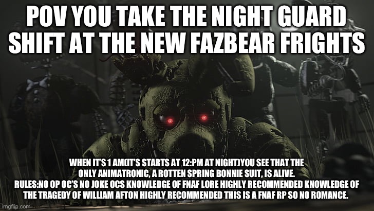 Fnaf 3 rp | POV YOU TAKE THE NIGHT GUARD SHIFT AT THE NEW FAZBEAR FRIGHTS; WHEN IT’S 1 AM(IT’S STARTS AT 12:PM AT NIGHT)YOU SEE THAT THE ONLY ANIMATRONIC, A ROTTEN SPRING BONNIE SUIT, IS ALIVE.
RULES:NO OP OC’S NO JOKE OCS KNOWLEDGE OF FNAF LORE HIGHLY RECOMMENDED KNOWLEDGE OF THE TRAGEDY OF WILLIAM AFTON HIGHLY RECOMMENDED THIS IS A FNAF RP SO NO ROMANCE. | image tagged in spring trap,fnaf,roleplay | made w/ Imgflip meme maker