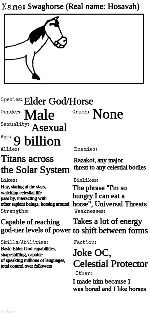 watch out, matpat, the horse in your thumbnail is fighting back | Swaghorse (Real name: Hosavah); Elder God/Horse; None; Male; Asexual; 9 billion; Titans across the Solar System; Razakot, any major threat to any celestial bodies; The phrase "I'm so hungry I can eat a horse", Universal Threats; Hay, staring at the stars, watching celestial life pass by, interacting with other sapient beings, horsing around; Takes a lot of energy to shift between forms; Capable of reaching god-tier levels of power; Basic Elder God capabilities, shapeshifting, capable of speaking millions of languages, total control over followers; Joke OC, Celestial Protector; I made him because I was bored and I like horses | made w/ Imgflip meme maker