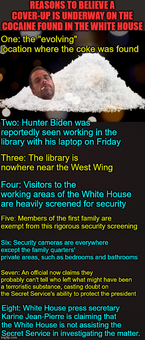 Just another White House cover up | REASONS TO BELIEVE A COVER-UP IS UNDERWAY ON THE COCAINE FOUND IN THE WHITE HOUSE; One: the "evolving" location where the coke was found; Two: Hunter Biden was reportedly seen working in the library with his laptop on Friday; Three: The library is nowhere near the West Wing; Four: Visitors to the working areas of the White House are heavily screened for security; Five: Members of the first family are exempt from this rigorous security screening; Six: Security cameras are everywhere except the family quarters' private areas, such as bedrooms and bathrooms; Seven: An official now claims they probably can't tell who left what might have been a terroristic substance, casting doubt on the Secret Service's ability to protect the president; Eight: White House press secretary Karine Jean-Pierre is claiming that the White House is not assisting the Secret Service in investigating the matter. | image tagged in blank template,white house,cover up | made w/ Imgflip meme maker