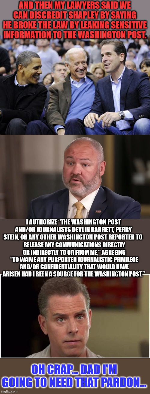 The Biden DOJ cover up unraveling... | AND THEN MY LAWYERS SAID WE CAN DISCREDIT SHAPLEY BY SAYING HE BROKE THE LAW BY LEAKING SENSITIVE INFORMATION TO THE WASHINGTON POST. I AUTHORIZE “THE WASHINGTON POST AND/OR JOURNALISTS DEVLIN BARRETT, PERRY STEIN, OR ANY OTHER WASHINGTON POST REPORTER TO; RELEASE ANY COMMUNICATIONS DIRECTLY OR INDIRECTLY TO OR FROM ME,” AGREEING “TO WAIVE ANY PURPORTED JOURNALISTIC PRIVILEGE AND/OR CONFIDENTIALITY THAT WOULD HAVE ARISEN HAD I BEEN A SOURCE FOR THE WASHINGTON POST.”; OH CRAP... DAD I'M GOING TO NEED THAT PARDON... | image tagged in biden,crime,family,crooked,doj | made w/ Imgflip meme maker