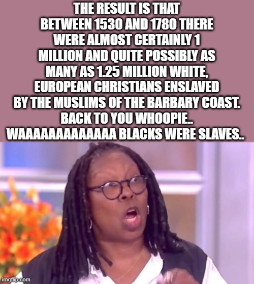 Professional Victums for over 100 years and counting. Only they were slaves in the past. | THE RESULT IS THAT BETWEEN 1530 AND 1780 THERE WERE ALMOST CERTAINLY 1 MILLION AND QUITE POSSIBLY AS MANY AS 1.25 MILLION WHITE, EUROPEAN CHRISTIANS ENSLAVED BY THE MUSLIMS OF THE BARBARY COAST.
BACK TO YOU WHOOPIE.. WAAAAAAAAAAAAA BLACKS WERE SLAVES.. | image tagged in deranged whoopi,democrats,nwo,liars | made w/ Imgflip meme maker