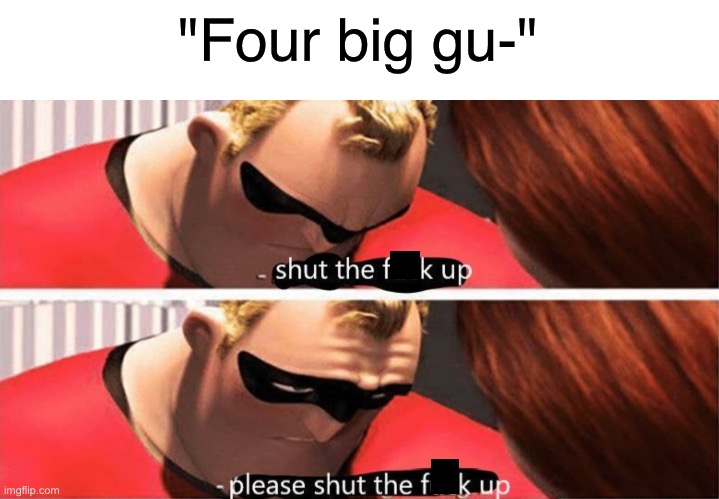 fOuR BiG gUY- | "Four big gu-" | image tagged in stfu please stfu,meme,stop,reading,the,tags | made w/ Imgflip meme maker