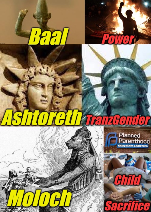 God's 3 biggest ancient enemies. Look 'em up... If you dare. | Baal; Power; TranzGender; Ashtoreth; Child

 
Sacrifice; Moloch | image tagged in liberals,democrats,lgbtq,blm,antifa,murder | made w/ Imgflip meme maker