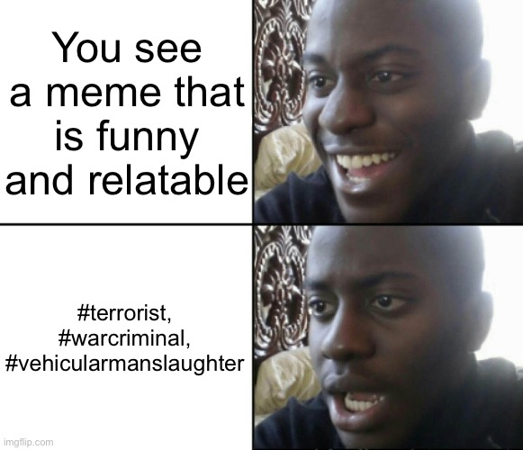 Yes | You see a meme that is funny and relatable; #terrorist, #warcriminal, #vehicularmanslaughter | image tagged in happy / shock | made w/ Imgflip meme maker