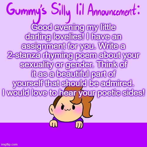 I'll write something too, so you can have an idea. | Good evening my little darling lovelies! I have an assignment for you. Write a 2-stanza rhyming poem about your sexuality or gender. Think of it as a beautiful part of yourself that should be admired. I would love to hear your poetic sides! | image tagged in silly lil announcment | made w/ Imgflip meme maker