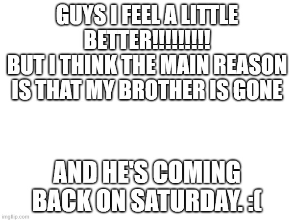 :( | GUYS I FEEL A LITTLE BETTER!!!!!!!!!
BUT I THINK THE MAIN REASON IS THAT MY BROTHER IS GONE; AND HE'S COMING BACK ON SATURDAY. :( | made w/ Imgflip meme maker