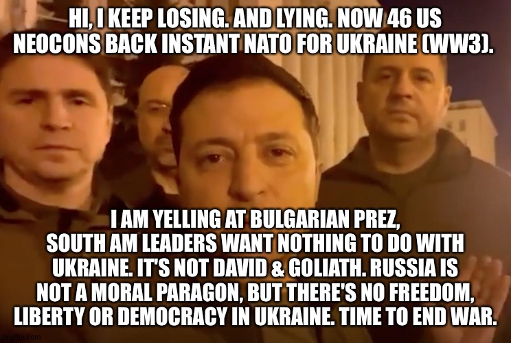 Zelensky | HI, I KEEP LOSING. AND LYING. NOW 46 US NEOCONS BACK INSTANT NATO FOR UKRAINE (WW3). I AM YELLING AT BULGARIAN PREZ, SOUTH AM LEADERS WANT NOTHING TO DO WITH UKRAINE. IT'S NOT DAVID & GOLIATH. RUSSIA IS NOT A MORAL PARAGON, BUT THERE'S NO FREEDOM, LIBERTY OR DEMOCRACY IN UKRAINE. TIME TO END WAR. | image tagged in zelensky | made w/ Imgflip meme maker