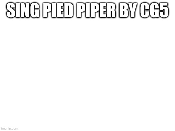 Pls | SING PIED PIPER BY CG5 | image tagged in sing | made w/ Imgflip meme maker