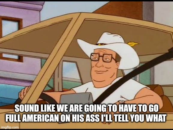 Hank Hill Pimp | SOUND LIKE WE ARE GOING TO HAVE TO GO FULL AMERICAN ON HIS ASS I'LL TELL YOU WHAT | image tagged in hank hill pimp | made w/ Imgflip meme maker