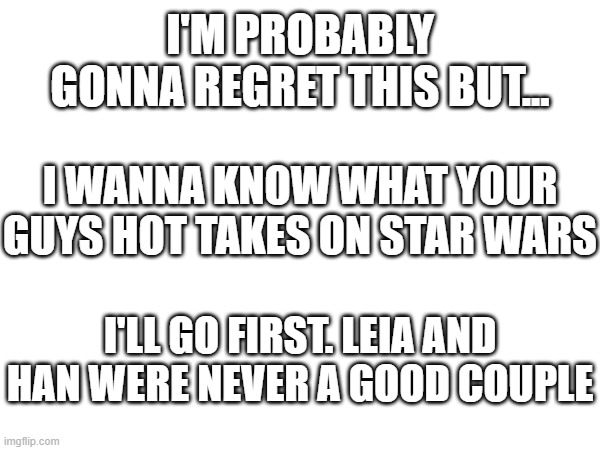 hot takes | I'M PROBABLY GONNA REGRET THIS BUT... I WANNA KNOW WHAT YOUR GUYS HOT TAKES ON STAR WARS; I'LL GO FIRST. LEIA AND HAN WERE NEVER A GOOD COUPLE | image tagged in star wars,hot takes,leia,han solo | made w/ Imgflip meme maker