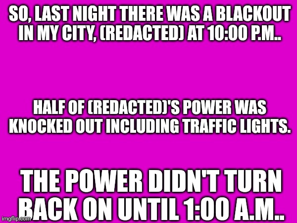 SO, LAST NIGHT THERE WAS A BLACKOUT IN MY CITY, (REDACTED) AT 10:00 P.M.. HALF OF (REDACTED)'S POWER WAS KNOCKED OUT INCLUDING TRAFFIC LIGHTS. THE POWER DIDN'T TURN BACK ON UNTIL 1:00 A.M.. | made w/ Imgflip meme maker