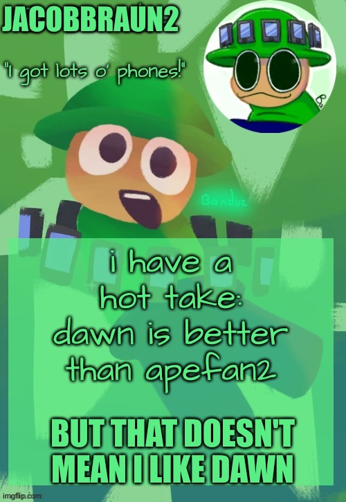 here is a hot take | JACOBBRAUN2; i have a hot take: dawn is better than apefan2; BUT THAT DOESN'T MEAN I LIKE DAWN | image tagged in bandu's ebik announcement temp by bandu | made w/ Imgflip meme maker