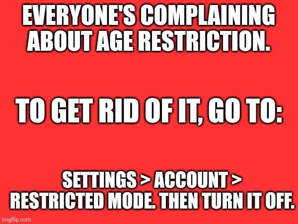 EVERYONE'S COMPLAINING ABOUT AGE RESTRICTION. TO GET RID OF IT, GO TO:; SETTINGS > ACCOUNT > RESTRICTED MODE. THEN TURN IT OFF. | made w/ Imgflip meme maker