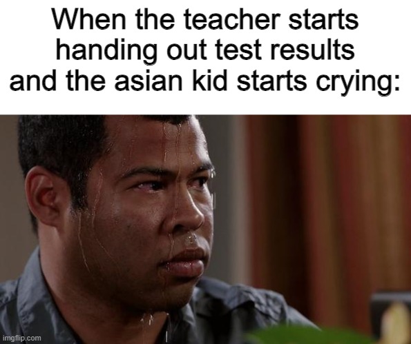 That is how you now things are about to get real | When the teacher starts handing out test results and the asian kid starts crying: | image tagged in sweating bullets,asian kid,higher education,school,high expectations asian father | made w/ Imgflip meme maker