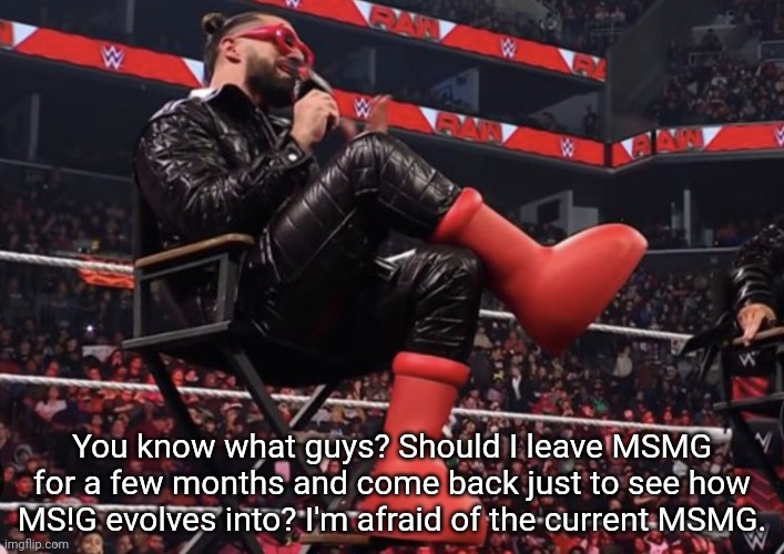 Seth Rollins Red Boots | You know what guys? Should I leave MSMG for a few months and come back just to see how MS!G evolves into? I'm afraid of the current MSMG. | image tagged in seth rollins red boots | made w/ Imgflip meme maker
