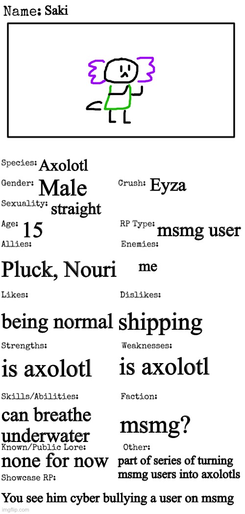 first time trying this rules in tags | Saki; Axolotl; Eyza; Male; straight; 15; msmg user; Pluck, Nouri; me; shipping; being normal; is axolotl; is axolotl; msmg? can breathe underwater; none for now; part of series of turning msmg users into axolotls; You see him cyber bullying a user on msmg | image tagged in no killing saki,no ignoring saki,pretend you dont know msmg exists or what it is | made w/ Imgflip meme maker