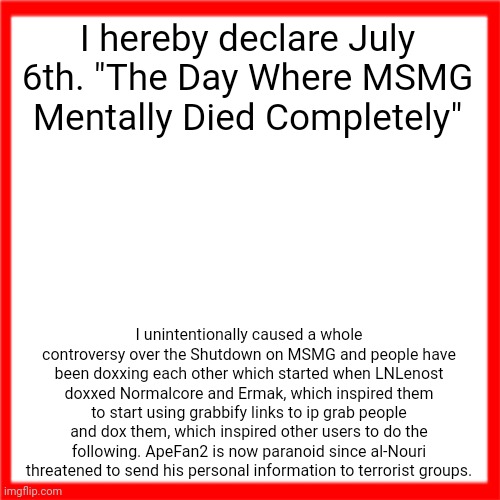 Red box | I hereby declare July 6th. "The Day Where MSMG Mentally Died Completely"; I unintentionally caused a whole controversy over the Shutdown on MSMG and people have been doxxing each other which started when LNLenost doxxed Normalcore and Ermak, which inspired them to start using grabbify links to ip grab people and dox them, which inspired other users to do the following. ApeFan2 is now paranoid since al-Nouri threatened to send his personal information to terrorist groups. | image tagged in red box | made w/ Imgflip meme maker