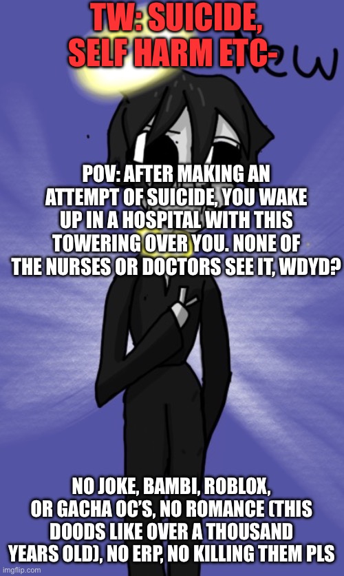 T-R-I-G-G-E-R W-A-R-N-I-N-G!!!! | TW: SUICIDE, SELF HARM ETC-; POV: AFTER MAKING AN ATTEMPT OF SUICIDE, YOU WAKE UP IN A HOSPITAL WITH THIS TOWERING OVER YOU. NONE OF THE NURSES OR DOCTORS SEE IT, WDYD? NO JOKE, BAMBI, ROBLOX, OR GACHA OC’S, NO ROMANCE (THIS DOODS LIKE OVER A THOUSAND YEARS OLD), NO ERP, NO KILLING THEM PLS | image tagged in a | made w/ Imgflip meme maker