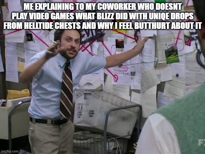 Charlie Conspiracy (Always Sunny in Philidelphia) | ME EXPLAINING TO MY COWORKER WHO DOESNT PLAY VIDEO GAMES WHAT BLIZZ DID WITH UNIQE DROPS FROM HELLTIDE CHESTS AND WHY I FEEL BUTTHURT ABOUT IT | image tagged in charlie conspiracy always sunny in philidelphia | made w/ Imgflip meme maker