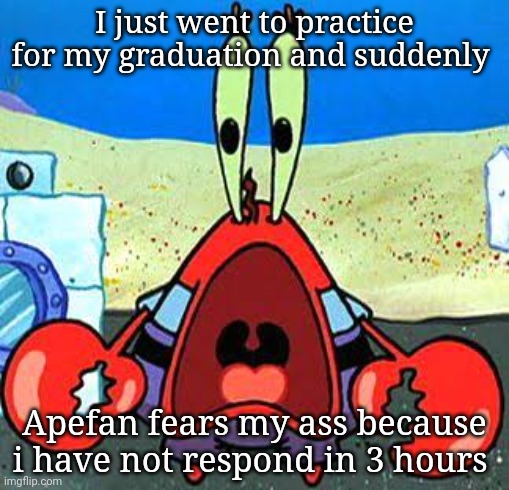 Mr. Krabs Wide Mouth | I just went to practice for my graduation and suddenly; Apefan fears my ass because i have not respond in 3 hours | image tagged in mr krabs wide mouth | made w/ Imgflip meme maker
