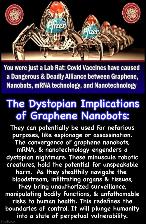 And, You Screamed For EVERYONE To Participate | The Dystopian Implications
of Graphene Nanobots:; They can potentially be used for nefarious
purposes, like espionage or assassination.

The convergence of graphene nanobots,
mRNA, & nanotechnology engenders a
dystopian nightmare. These minuscule robotic
creatures, hold the potential for unspeakable
harm.  As they stealthily navigate the 
bloodstream, infiltrating organs & tissues,
they bring unauthorized surveillance,
manipulating bodily functions, & unfathomable
risks to human health. This redefines the
boundaries of control. It will plunge humanity
into a state of perpetual vulnerability. | image tagged in memes,u can be the experiment not me,still proud of yourself,new species,corrupt dna n infertile,no more idiot leftists | made w/ Imgflip meme maker