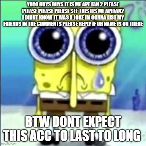 Sad Spongebob | YOYO GUYS GUYS IT IS ME APE FAN 2 PLEASE PLEASE PLEASE PLEASE SEE THIS ITS ME APEFAN2 I DIDNT KNOW IT WAS A JOKE IM GONNA LIST MY FRIENDS IN THE COMMENTS PLEASE REPLY IF UR NAME IS ON THERE; BTW DONT EXPECT THIS ACC TO LAST TO LONG | image tagged in sad spongebob | made w/ Imgflip meme maker