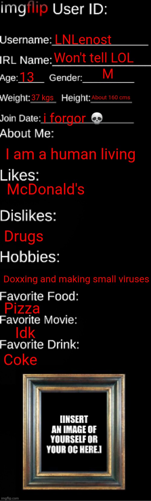 Id Card | LNLenost; Won't tell LOL; M; 13; 37 kgs; About 160 cms; i forgor 💀; I am a human living; McDonald's; Drugs; Doxxing and making small viruses; Pizza; Idk; Coke | image tagged in imgflip id card | made w/ Imgflip meme maker