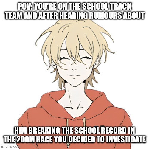Rules in tags and also read the comment by me | POV: YOU'RE ON THE SCHOOL TRACK TEAM AND AFTER HEARING RUMOURS ABOUT; HIM BREAKING THE SCHOOL RECORD IN THE 200M RACE YOU DECIDED TO INVESTIGATE | image tagged in no op ocs,no erp,no joke ocs | made w/ Imgflip meme maker