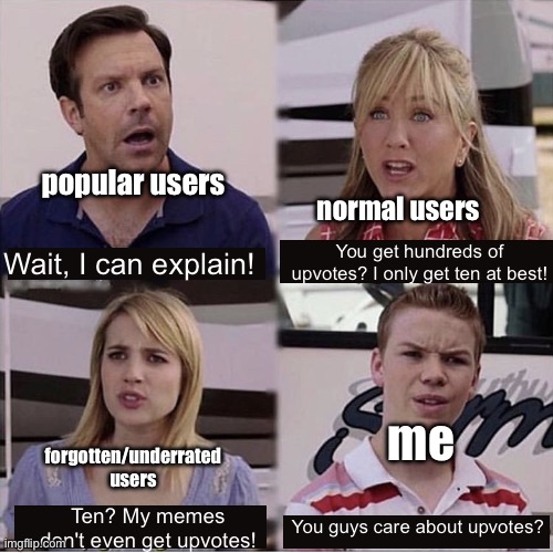 :shrug: | popular users; normal users; You get hundreds of upvotes? I only get ten at best! Wait, I can explain! forgotten/underrated users; me; You guys care about upvotes? Ten? My memes don't even get upvotes! | image tagged in you guys are getting paid template,upvotes,points,you guys are getting paid | made w/ Imgflip meme maker