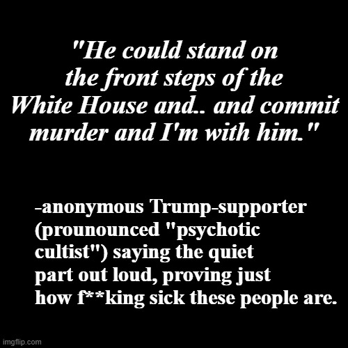 And there it is... | "He could stand on the front steps of the White House and.. and commit murder and I'm with him."; -anonymous Trump-supporter (prounounced "psychotic cultist") saying the quiet part out loud, proving just how f**king sick these people are. | image tagged in stupid people,special kind of stupid,lunatic,cult,poison,basket of deplorables | made w/ Imgflip meme maker